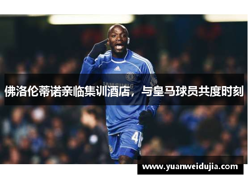 佛洛伦蒂诺亲临集训酒店，与皇马球员共度时刻